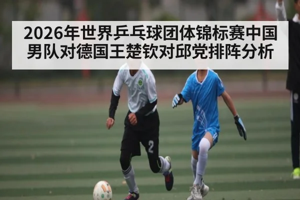 2026年世界乒乓球团体锦标赛中国男队对德国王楚钦对邱党排阵分析(kaiyun)